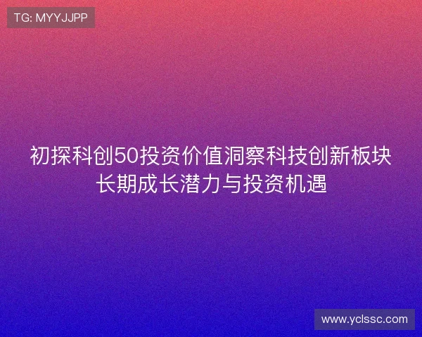 初探科创50投资价值洞察科技创新板块长期成长潜力与投资机遇